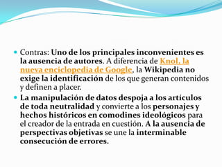  Contras: Uno de los principales inconvenientes es
  la ausencia de autores. A diferencia de Knol, la
  nueva enciclopedia de Google, la Wikipedia no
  exige la identificación de los que generan contenidos
  y definen a placer.
 La manipulación de datos despoja a los artículos
  de toda neutralidad y convierte a los personajes y
  hechos históricos en comodines ideológicos para
  el creador de la entrada en cuestión. A la ausencia de
  perspectivas objetivas se une la interminable
  consecución de errores.
 