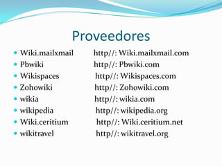 Proveedores
 Wiki.mailxmail     http//: Wiki.mailxmail.com
 Pbwiki             http//: Pbwiki.com
 Wikispaces         http//: Wikispaces.com
 Zohowiki           http//: Zohowiki.com
 wikia              http//: wikia.com
 wikipedia          http//: wikipedia.org
 Wiki.ceritium       http//: Wiki.ceritium.net
 wikitravel          http//: wikitravel.org
 