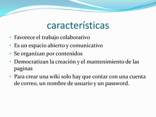 características
• Favorece el trabajo colaborativo
• Es un espacio abierto y comunicativo
• Se organizan por contenidos
• Democratizan la creación y el mantenimiento de las
  paginas
• Para crear una wiki solo hay que contar con una cuenta
  de correo, un nombre de usuario y un password.
 