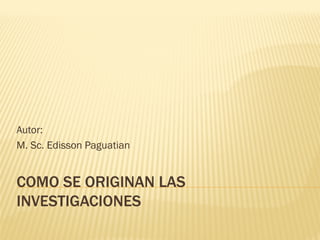 COMO SE ORIGINAN LASCOMO SE ORIGINAN LAS
INVESTIGACIONESINVESTIGACIONES
Autor:
M. Sc. Edisson Paguatian
 