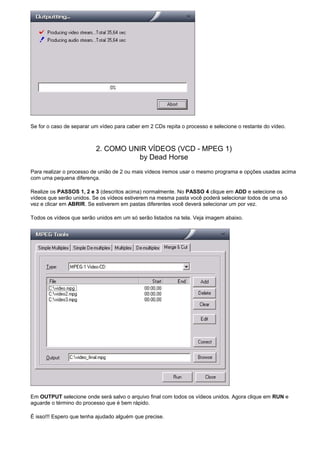Se for o caso de separar um vídeo para caber em 2 CDs repita o processo e selecione o restante do vídeo.

2. COMO UNIR VÍDEOS (VCD - MPEG 1)
by Dead Horse
Para realizar o processo de união de 2 ou mais vídeos iremos usar o mesmo programa e opções usadas acima
com uma pequena diferença.
Realize os PASSOS 1, 2 e 3 (descritos acima) normalmente. No PASSO 4 clique em ADD e selecione os
vídeos que serão unidos. Se os vídeos estiverem na mesma pasta você poderá selecionar todos de uma só
vez e clicar em ABRIR. Se estiverem em pastas diferentes você deverá selecionar um por vez.
Todos os vídeos que serão unidos em um só serão listados na tela. Veja imagem abaixo.

Em OUTPUT selecione onde será salvo o arquivo final com todos os vídeos unidos. Agora clique em RUN e
aguarde o término do processo que é bem rápido.
É isso!!! Espero que tenha ajudado alguém que precise.

 