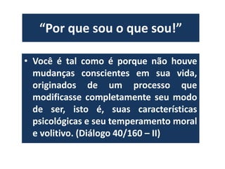 “Por que sou o que sou!” 
• Você é tal como é porque não houve 
mudanças conscientes em sua vida, 
originados de um processo que 
modificasse completamente seu modo 
de ser, isto é, suas características 
psicológicas e seu temperamento moral 
e volitivo. (Diálogo 40/160 – II) 
 