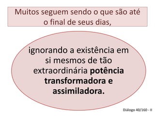 Muitos seguem sendo o que são até 
o final de seus dias, 
ignorando a existência em 
si mesmos de tão 
extraordinária potência 
transformadora e 
assimiladora. 
Diálogo 40/160 - II 
 