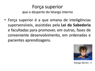 Força superior 
que o desperte do letargo interno 
• Força superior é a que emana de inteligências 
supersensíveis, assistidas pela Lei da Sabedoria 
e facultadas para promover, em outras, fases de 
conveniente desenvolvimento, em ordenadas e 
pacientes aprendizagens. 
Diálogo 40/161 - II 
 