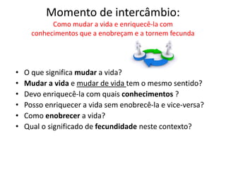 Momento de intercâmbio: 
Como mudar a vida e enriquecê-la com 
conhecimentos que a enobreçam e a tornem fecunda 
• O que significa mudar a vida? 
• Mudar a vida e mudar de vida tem o mesmo sentido? 
• Devo enriquecê-la com quais conhecimentos ? 
• Posso enriquecer a vida sem enobrecê-la e vice-versa? 
• Como enobrecer a vida? 
• Qual o significado de fecundidade neste contexto? 
 
