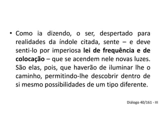 • Como ia dizendo, o ser, despertado para 
realidades da índole citada, sente – e deve 
senti-lo por imperiosa lei de frequência e de 
colocação – que se acendem nele novas luzes. 
São elas, pois, que haverão de iluminar lhe o 
caminho, permitindo-lhe descobrir dentro de 
si mesmo possibilidades de um tipo diferente. 
Diálogo 40/161 - III 
 
