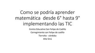Como se podría aprender
matemática desde 6° hasta 9°
implementando las TIC
Centro Educativo San Felipe de Cadillo
Corregimiento san Felipe de cadillo
Tierralta - córdoba
Alto Sinú

 