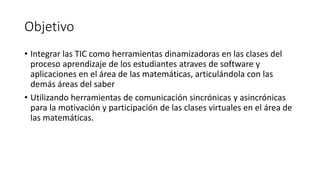 Objetivo
• Integrar las TIC como herramientas dinamizadoras en las clases del
proceso aprendizaje de los estudiantes atraves de software y
aplicaciones en el área de las matemáticas, articulándola con las
demás áreas del saber
• Utilizando herramientas de comunicación sincrónicas y asincrónicas
para la motivación y participación de las clases virtuales en el área de
las matemáticas.

 