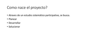 Como nace el proyecto?
• Atraves de un estudio sistemático participativo, se busca.
• Planear
• Desarrollar
• Solucionar

 