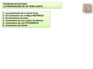 TECNICAS DE ESTUDIO:
LA PREPARACIÓN DE UN TEMA CORTO
1.- La preparación de un tema Corto
2.- El Comentario de un Mapa HISTÓRICO
3.- El Comentario de texto
4.- Comentario de una cuadro de Historia
5.- Comentario de una FOTOGRAFÍA
6.- Comentario del Cartel
 