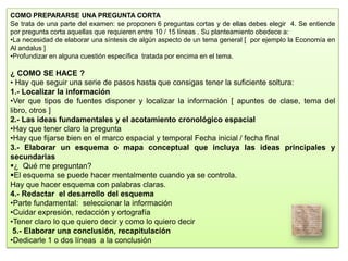 COMO PREPARARSE UNA PREGUNTA CORTA
Se trata de una parte del examen: se proponen 6 preguntas cortas y de ellas debes elegir 4. Se entiende
por pregunta corta aquellas que requieren entre 10 / 15 líneas . Su planteamiento obedece a:
•La necesidad de elaborar una síntesis de algún aspecto de un tema general [ por ejemplo la Economía en
Al andalus ]
•Profundizar en alguna cuestión específica tratada por encima en el tema.
¿ COMO SE HACE ?
• Hay que seguir una serie de pasos hasta que consigas tener la suficiente soltura:
1.- Localizar la información
•Ver que tipos de fuentes disponer y localizar la información [ apuntes de clase, tema del
libro, otros ]
2.- Las ideas fundamentales y el acotamiento cronológico espacial
•Hay que tener claro la pregunta
•Hay que fijarse bien en el marco espacial y temporal Fecha inicial / fecha final
3.- Elaborar un esquema o mapa conceptual que incluya las ideas principales y
secundarias
¿ Qué me preguntan?
El esquema se puede hacer mentalmente cuando ya se controla.
Hay que hacer esquema con palabras claras.
4.- Redactar el desarrollo del esquema
•Parte fundamental: seleccionar la información
•Cuidar expresión, redacción y ortografía
•Tener claro lo que quiero decir y como lo quiero decir
5.- Elaborar una conclusión, recapitulación
•Dedicarle 1 o dos líneas a la conclusión
 