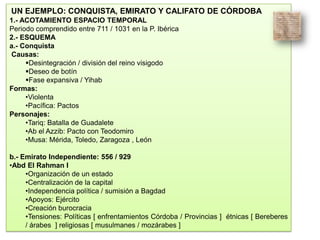 UN EJEMPLO: CONQUISTA, EMIRATO Y CALIFATO DE CÓRDOBA
1.- ACOTAMIENTO ESPACIO TEMPORAL
Periodo comprendido entre 711 / 1031 en la P. Ibérica
2.- ESQUEMA
a.- Conquista
Causas:
Desintegración / división del reino visigodo
Deseo de botín
Fase expansiva / Yihab
Formas:
•Violenta
•Pacífica: Pactos
Personajes:
•Tariq: Batalla de Guadalete
•Ab el Azzib: Pacto con Teodomiro
•Musa: Mérida, Toledo, Zaragoza , León
b.- Emirato Independiente: 556 / 929
•Abd El Rahman I
•Organización de un estado
•Centralización de la capital
•Independencia política / sumisión a Bagdad
•Apoyos: Ejército
•Creación burocracia
•Tensiones: Políticas [ enfrentamientos Córdoba / Provincias ] étnicas [ Bereberes
/ árabes ] religiosas [ musulmanes / mozárabes ]
 