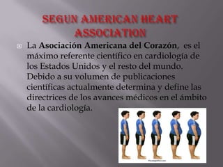  La Asociación Americana del Corazón, es el
máximo referente científico en cardiología de
los Estados Unidos y el resto del mundo.
Debido a su volumen de publicaciones
científicas actualmente determina y define las
directrices de los avances médicos en el ámbito
de la cardiología.
 
