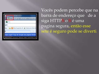 Vocês podem percebe que na
barra de endereço que de a
siga HTTPS o S é uma
pagina segura, então esse
sete é seguro pode se diverti.
 