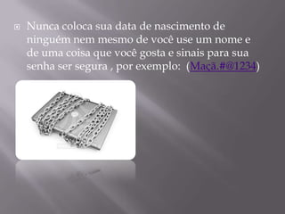    Nunca coloca sua data de nascimento de
    ninguém nem mesmo de você use um nome e
    de uma coisa que você gosta e sinais para sua
    senha ser segura , por exemplo: (Maçã.#@1234)
 