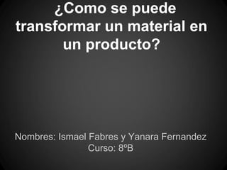 ¿Como se puede
transformar un material en
un producto?
Nombres: Ismael Fabres y Yanara Fernandez
Curso: 8ºB
 
