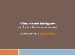 Cómo sermás inteligente
Iván Bedia - Presidente del consejo
de Asesores de BusinessInFact
 