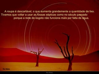 A roupa é descartável, o que aumenta grandemente a quantidade de lixo. Tivemos que voltar a usar as fossas sépticas como no século passado  porque a rede de esgoto não funciona mais por falta de água. 