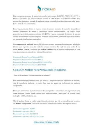 http://www.conaaud.com.br
Hoje, as maiores empresas de auditoria e consultoria do mundo são KPMG, PRICE, DELOITTE e
ERNEST&YOUNG, que juntas receberam o nome de “BIG FOUR” ou as Quatro Grandes. Isso
porque elas dominam o mercado de auditoria externa e consultoria e também porque estão “anos-
luz” à frente de suas concorrentes.
Essas empresas juntas detém os maiores e mais volumosos contratos do mercado, atendendo as
maiores companhias do mundo e envolvendo valores multimilionários. Em função dessa
concorrência existente, entre as próprias BIG FOUR, é que a contratação de talentos é um dos
maiores investimentos que essas empresas fazem em seu orçamento, oferecendo o que há de melhor
em pacotes de benefícios e remunerações.
Essas empresas de auditoria lançam, DUAS vezes por ano, programas de trainee para seleção de
talentos que ingressão nessa tão sonhada carreira executiva. Se você tem esse sonho de se
tornar Auditor Externo e realmente que ser Um Auditor acesse as páginas dos programas de cada
uma dessas empresas, clicando nos links que deixo abaixo:
Programa de Trainee/Novos Talentos KPMG
Programa de Trainee/Novos Talentos PRICE
Programa de Trainee/Novos Talentos ERNEST&YOUNG
Programa de Trainee/Novos Talentos DELOITTE
Como Ser Auditor Para Profissionais Experientes
“Nem só de estudantes vivem as empresas de auditoria!”
Eles também têm espaço para que você, que talvez já é um profissional com experiência no mercado,
seja de consultoria, auditoria, ou outro, faça parte do quadro de profissionais de auditoria
independente.
Claro que, por falarmos de profissionais de alto desempenho, a concorrência para ingressar em uma
destas empresas é muito grande, muitas vezes sendo necessário “lançar mão” de recursos como
indicações (o QI!), referências, etc.
Mas de qualquer forma, se você é um profissional experiente que está no mercado e quer tornar-se
um Auditor Independente e alavancar sua carreira também deixo os links das empresas abaixo:
Profissional Experiente – KPMG
Profissional Experiente – PRICE
Profissional Experiente – DELOITTE
Profissional Experiente – ERNEST&YOUNG
 
