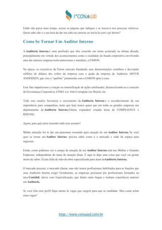 http://www.conaaud.com.br
Então não perca mais tempo, acesse as páginas que indiquei e se inscreva nos processo seletivos.
Quem sabe não é a sua hora da dar um salto na carreira ou iniciá-la com o pé direito?
Como Se Tornar Um Auditor Interno
A Auditoria Interna é uma profissão que têm crescido em ritmo acelerado na última década,
principalmente em virtude dos acontecimentos como o escândalo de fraude corporativa envolvendo
uma das maiores empresa norte-americanas e mundiais, a ENRON.
Na época, os executivos da Enron estavam fraudando suas demonstrações contábeis e desviando
milhões de dólares dos cofres da empresa com a ajuda da empresa de Auditoria ARTUR
ANDERSEN, que veio a “quebrar” juntamente com a ENRON após o caso.
Esse fato impulsionou a criação ou intensificação de ações antifraudes, desenvolvendo-se o conceito
de Governança Corporativa, COSO, Lei Anti-Corrupção (no Brasil), etc.
Todo este cenário favoreceu o crescimento da Auditoria Interna e o reconhecimento da sua
importância para companhias, tanto que hoje temos quase que em todas as grandes empresas um
departamento de Auditoria Interna (Outras expandem criando áreas de COMPLIANCE e
RISCOS).
Agora, para quê estou trazendo todo esse assunto?
Minha intenção foi te dar um panorama resumido para atuação de um Auditor Interno. Se você
quer se tornar um Auditor Interno, precisa saber como é o mercado e onde há espaço para
ingressar.
Então, como podemos ver o campo de atuação de um Auditor Interno está nas Médias e Grandes
Empresas, independente do ramo de atuação desta. E aqui te digo uma coisa que você vai gostar
muito de saber: Existe falta de mão-de-obra especializada para atuar naAuditoria Interna.
O mercado procura, o mercado chama, mas não temos profissionais habilitados para as funções que
uma Auditoria Interna exige! Geralmente, as empresas procuram por profissionais formados na
área Contábil, talvez com Especialização, que falem outra língua e tenham experiência anterior
em Auditoria.
Se você têm esse perfil fique atento às vagas que surgem para que se candidate. Mas como achar
estas vagas?
 