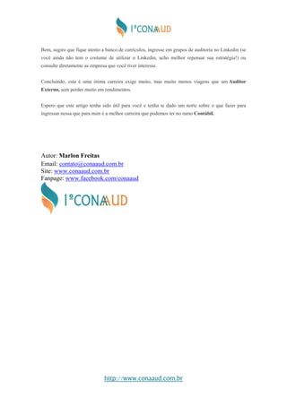 http://www.conaaud.com.br
Bem, sugiro que fique atento a banco de currículos, ingresse em grupos de auditoria no Linkedin (se
você ainda não tem o costume de utilizar o Linkedin, acho melhor repensar sua estratégia!) ou
consulte diretamente as empresa que você tiver interesse.
Concluindo, esta é uma ótima carreira exige muito, mas muito menos viagens que um Auditor
Externo, sem perder muito em rendimentos.
Espero que este artigo tenha sido útil para você e tenha te dado um norte sobre o que fazer para
ingressar nessa que para mim é a melhor carreira que podemos ter no ramo Contábil.
Autor: Marlon Freitas
Email: contato@conaaud.com.br
Site: www.conaaud.com.br
Fanpage: www.facebook.com/conaaud
 