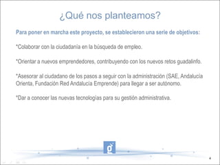¿Qué nos planteamos?
Para poner en marcha este proyecto, se establecieron una serie de objetivos:

*Colaborar con la ciudadanía en la búsqueda de empleo.

*Orientar a nuevos emprendedores, contribuyendo con los nuevos retos guadalinfo.

*Asesorar al ciudadano de los pasos a seguir con la administración (SAE, Andalucía
Orienta, Fundación Red Andalucía Emprende) para llegar a ser autónomo.

*Dar a conocer las nuevas tecnologías para su gestión administrativa.




                                                                                     4
 