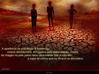   A aparência da população é horrorosa:  corpos desfalecidos, enrugados pela desidratação, cheios  de chagas na pele pelos raios ultravioletas que já não têm  a capa de ozôno que os filtrava na atmosfera. 