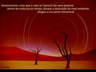 Sinceramente, creio que a vida na Terra já não será possível  dentro de muito pouco tempo, porque a destruição do meio ambiente  chegou a um ponto irreversível. 