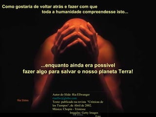 Como gostaria de voltar atrás e fazer com que  toda a humanidade compreendesse isto...  Autor do Slide: Ria Ellwanger  [email_address]   Texto: publicado na revista  "Crónicas de los Tiempos“, de Abril de 2002. Música: Chopin - Tristesse  Imagens: Getty Images  Este slide é exclusivo do site  Ria Slides ...enquanto ainda era possível fazer algo para salvar o nosso planeta Terra! .   