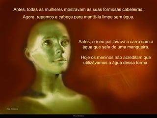 Antes, todas as mulheres mostravam as suas formosas cabeleiras. Antes, o meu pai lavava o carro com a água que saía de uma mangueira. Hoje os meninos não acreditam que utilizávamos a água dessa forma. Agora, rapamos a cabeça para mantê-la limpa sem água. 