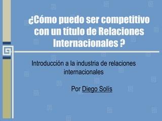 ¿Cómo puedo ser competitivo
con un título de Relaciones
Internacionales ?
Introducción a la industria de relaciones
internacionales
Por Diego Solís
 