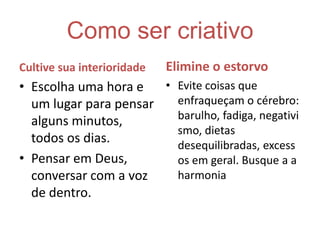 Como ser criativoCultive sua interioridadeEscolha uma hora e um lugar para pensar alguns minutos, todos os dias. Pensar em Deus, conversar com a voz de dentro.Elimine o estorvoEvite coisas que enfraqueçam o cérebro: barulho, fadiga, negativismo, dietas desequilibradas, excessos em geral. Busque a a harmonia