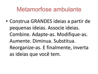 Como ser criativoQuestionar sempreAprenda a fazer perguntas que desenvolvam o seu cérebro: por quê?Quem pergunta quer aprender.AGIR  - PENSAR - AGIRColoque as idéias em ação. Lembre-se de que uma idéia razoável colocada em ação é muito melhor que uma grande idéia arquivada. Nunca se arrependa por não ter posto em ação uma idéia.