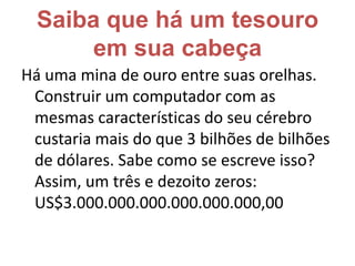 Saiba que há um tesouro em sua cabeçaHá uma mina de ouro entre suas orelhas. Construir um computador com as mesmas características do seu cérebro custaria mais do que 3 bilhões de bilhões de dólares. Sabe como se escreve isso?Assim, um três e dezoito zeros:US$3.000.000.000.000.000.000,00 