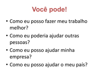 Você pode!Como eu posso fazer meu trabalho melhor? Como eu poderia ajudar outras pessoas? Como eu posso ajudar minha empresa? Como eu posso ajudar o meu país?