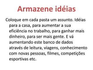 Armazene idéiasColoque em cada pasta um assunto. Idéias para a casa, para aumentar a sua eficiência no trabalho, para ganhar mais dinheiro, para ser mais gente. E vá aumentando este banco de dados através de leitura, viagens, conhecimento com novas pessoas, filmes, competições esportivas etc. 