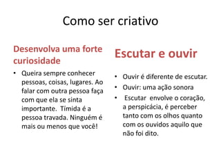 Como ser criativoDesenvolva uma forte curiosidadeEscutar e ouvirQueira sempre conhecer pessoas, coisas, lugares. Ao falar com outra pessoa faça com que ela se sinta importante.  Tímida é a pessoa travada. Ninguém é mais ou menos que você!Ouvir é diferente de escutar.Ouvir: uma ação sonora Escutar  envolve o coração, a perspicácia, é perceber tanto com os olhos quanto com os ouvidos aquilo que não foi dito. 