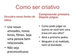 Como ser criativoCompreenda primeiro. Depois julgue. Descubra novas fontes de idéiasComo pode julgar os outros se você tem uma trava em seu olho? Atire a primeira pedra.Ninguém é só maldade, nem só bondade.Use novas amizades, novos livros, filmes. Seja uma pessoa bem relacionada.Não seja preconceituoso. 