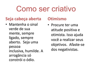 Como ser criativoSeja cabeça abertaMantenha o sinal verde de sua mente, sempre ligado, sempre aberto.  Seja uma pessoa inclusiva, humilde. A arrogância só constrói o ódio.OtimismoProcure ter uma atitude positiva e otimista. Isso ajuda você a realizar seus objetivos.  Afaste-se dos negativistas.