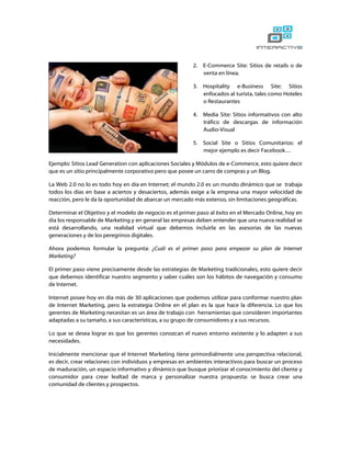 2.   E-Commerce Site: Sitios de retails o de
                                                              venta en línea.

                                                         3.   Hospitality e-Business Site: Sitios
                                                              enfocados al turista, tales como Hoteles
                                                              o Restaurantes

                                                         4.   Media Site: Sitios informativos con alto
                                                              tráfico de descargas de información
                                                              Audio-Visual

                                                         5.   Social Site o Sitios Comunitarios: el
                                                              mejor ejemplo es decir Facebook…

Ejemplo: Sitios Lead Generation con aplicaciones Sociales y Módulos de e-Commerce, esto quiere decir
que es un sitio principalmente corporativo pero que posee un carro de compras y un Blog.

La Web 2.0 no lo es todo hoy en día en Internet; el mundo 2.0 es un mundo dinámico que se trabaja
todos los días en base a aciertos y desaciertos, además exige a la empresa una mayor velocidad de
reacción, pero le da la oportunidad de abarcar un mercado más extenso, sin limitaciones geográficas.

Determinar el Objetivo y el modelo de negocio es el primer paso al éxito en el Mercado Online, hoy en
día los responsable de Marketing y en general las empresas deben entender que una nueva realidad se
está desarrollando, una realidad virtual que debemos incluirla en las asesorías de las nuevas
generaciones y de los peregrinos digitales.

Ahora podemos formular la pregunta: ¿Cuál es el primer paso para empezar su plan de Internet
Marketing?

El primer paso viene precisamente desde las estrategias de Marketing tradicionales, esto quiere decir
que debemos identificar nuestro segmento y saber cuáles son los hábitos de navegación y consumo
de Internet.

Internet posee hoy en día más de 30 aplicaciones que podemos utilizar para conformar nuestro plan
de Internet Marketing, pero la estrategia Online en el plan es la que hace la diferencia. Lo que los
gerentes de Marketing necesitan es un área de trabajo con herramientas que consideren importantes
adaptadas a su tamaño, a sus características, a su grupo de consumidores y a sus recursos.

Lo que se desea lograr es que los gerentes conozcan el nuevo entorno existente y lo adapten a sus
necesidades.

Inicialmente mencionar que el Internet Marketing tiene primordialmente una perspectiva relacional,
es decir, crear relaciones con individuos y empresas en ambientes interactivos para buscar un proceso
de maduración, un espacio informativo y dinámico que busque priorizar el conocimiento del cliente y
consumidor para crear lealtad de marca y personalizar nuestra propuesta: se busca crear una
comunidad de clientes y prospectos.
 