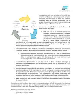 Los espacios virtuales son accesibles en la medida que
                                                 contamos con los datos necesarios para este contacto
                                                 Interactivo, para conseguir los datos nos valemos
                                                 estrategias online y métodos presénciales. Por lo
                                                 tanto el Marketing tradicional y el Internet Marketing
                                                 deberán trabajar de forma coordinada.

                                                 Estos son las principales herramientas Online para el
                                                 Mix de Internet Marketing:

                                                     1.  Web Site: Este es un elemento pasivo que
                                                         busca por sobre todo captar datos y entregar
                                                         una solución de tiempo y lugar al Internauta,
                                                         quien es nuestro cliente. Para esto debemos
                                                         desarrollar los sitios cumpliendo los 12 pasos
                                                         de S.E.O. (Search Engine Optimizarion) la
         optimización se refiere a preparar la página Web para que sea bien posicionada por los
         buscadores es decir que dados ciertos criterios de búsquedas Generales obtengamos con
         nuestro producto un lugar privilegiado en los buscadores.

    2.   E-Mail: Herramienta activa donde el autor decide que contenido entregar, la frecuencia de
         cada envío, la estética del contenido y finalmente el momento en cual se realizará el envió.

             a. Bases de Datos: altamente importante dado a que gracias a ellas es que logramos
                datos consistentes de nuestros usuarios, pero cómo obtenemos una buena base de
                datos; en nuestros propias páginas Web dado a que de este modo solo tendremos
                usuarios registrados con un real interés en lo que realizamos.

    3.   Search Marketing: Este nombre es que el que se le ha dado a múltiples estrategias y
         herramientas disponibles en los sitios de búsqueda como lo son las estrategias de S.E.O,
         AdSence, AdWords,etc.

    4.   Banners: Siempre acompañados de una Landing Page (Página de Aterrizaje) son estrategias
         pagadas o canjeables donde lo principal del éxito de este tipo de estrategias es la creatividad
         de la pieza Banner, más el mensaje viral que debe poseer. Esto logrará el efecto del click sobre
         el banner llevando al usuario ya sea a una página Web o una Landing page donde por
         persuasión de un premio ilusión procederá a dejar sus datos para futuras estrategias virales.

    5.   Social Marketing: Es básicamente la utilización del poder comunitario en beneficio del tráfico
         de nuestro Web site.

Pero estos son sólo los pilares de una buena estrategia, la cual será definida de acuerdo a los objetivos
alcanzados por las empresas que las implementen, pero lo bueno es que estas herramientas son
complementarias a otras tales como el Marketing Mobile y otras estrategias online virales.

Ahora voy a responder preguntas iniciales:

    1.   ¿Cómo hago mi página Web?
 