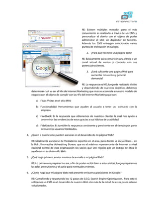 RE: Existen múltiples métodos pero el más
                                                   conveniente es realizarlo a través de un CMS y
                                                   personalizar el diseño con el objeto de poder
                                                   administrar el sitio sin depender de terceros.
                                                   Además los CMS entregan solucionado varios
                                                   puntos de Indexación en Google.

                                                       2.   ¿Para qué necesito una página Web?

                                                   RE: Básicamente para contar con una vitrina o un
                                                   canal virtual de ventas y contacto con sus
                                                   potenciales clientes.

                                                       3.   ¿Será suficiente una página Web para
                                                            aumentar mis ventas y generar
                                                            demanda?

                                                  RE: La respuesta es NO, luego de realizado el sitio
                                                  y dependiendo de nuestros objetivos debemos
     determinar cuál va ser el Mix de Internet Marketing que más se acomoda a nuestro modelo de
     negocio con el objeto de cumplir con las 4Fs del Internet Marketing que son:

         a) Flujo: Visitas en el sitio Web

         b) Funcionalidad: Herramientas que ayuden al usuario a tener un            contacto con la
            empresa.

         c) Feedback: Es la respuesta que obtenemos de nuestros clientes la cual nos ayuda a
            determinar las tendencias de estos gracias a sus hábitos de usabilidad.

         d) Fidelización: Es también la respuesta consistente y persistente en el tiempo por parte
            de nuestros usuarios fidelizados.

4.   ¿Quién o quienes me pueden asesorar en el desarrollo de mi página Web?

     RE: Idealmente asesórese de Verdaderos expertos en el área, pero donde se encuentran… en
     la IAB.cl Interactive Advertising Bureau que es el máximo representante de Internet a nivel
     nacional dentro de esta organización los socios que son regidos por un código de ética le
     ayudaran en su desarrollo Web.

5.   ¿Qué hago primero, envíos masivos de e-mails o mi página Web?

     RE: Lo primero es preparar la casa, a fin de poder recibir bien a estas visitas, luego preparamos
     las salas de reuniones y el patio para eventuales eventos.

6.   ¿Cómo hago que mi página Web esté presente en buenas posiciones en Google?

     RE: Cumpliendo y respetando los 12 pasos de S.E.O, Search Engine Optimization. Para esto si
     utilizamos un CMS en el desarrollo de nuestro Web site más de la mitad de estos pasos estarán
     solucionados.
 