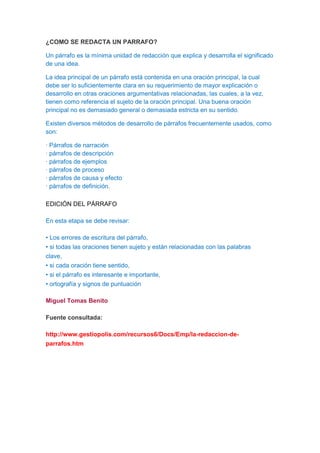 ¿COMO SE REDACTA UN PARRAFO?

Un párrafo es la mínima unidad de redacción que explica y desarrolla el significado
de una idea.

La idea principal de un párrafo está contenida en una oración principal, la cual
debe ser lo suficientemente clara en su requerimiento de mayor explicación o
desarrollo en otras oraciones argumentativas relacionadas, las cuales, a la vez,
tienen como referencia el sujeto de la oración principal. Una buena oración
principal no es demasiado general o demasiada estricta en su sentido.

Existen diversos métodos de desarrollo de párrafos frecuentemente usados, como
son:

· Párrafos de narración
· párrafos de descripción
· párrafos de ejemplos
· párrafos de proceso
· párrafos de causa y efecto
· párrafos de definición.

EDICIÓN DEL PÁRRAFO

En esta etapa se debe revisar:

• Los errores de escritura del párrafo,
• si todas las oraciones tienen sujeto y están relacionadas con las palabras
clave,
• si cada oración tiene sentido,
• si el párrafo es interesante e importante,
• ortografía y signos de puntuación

Miguel Tomas Benito

Fuente consultada:

http://www.gestiopolis.com/recursos6/Docs/Emp/la-redaccion-de-
parrafos.htm
 