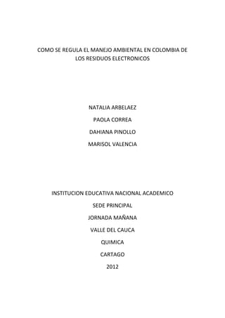 COMO SE REGULA EL MANEJO AMBIENTAL EN COLOMBIA DE
            LOS RESIDUOS ELECTRONICOS




                NATALIA ARBELAEZ

                  PAOLA CORREA

                DAHIANA PINOLLO

                MARISOL VALENCIA




    INSTITUCION EDUCATIVA NACIONAL ACADEMICO

                  SEDE PRINCIPAL

                JORNADA MAÑANA

                 VALLE DEL CAUCA

                    QUIMICA

                    CARTAGO

                      2012
 