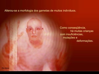Alterou-se a morfologia dos gametas de muitos indivíduos.
Como conseqüência,
há muitas crianças
com insuficiências,
mutações e
deformações.
 