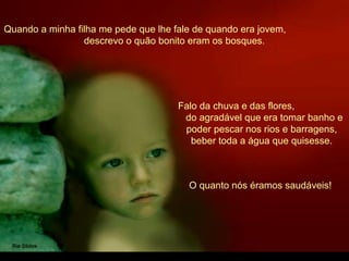 Quando a minha filha me pede que lhe fale de quando era jovem,
descrevo o quão bonito eram os bosques.
Falo da chuva e das flores,
do agradável que era tomar banho e
poder pescar nos rios e barragens,
beber toda a água que quisesse.
O quanto nós éramos saudáveis!
 