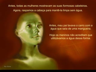 Antes, todas as mulheres mostravam as suas formosas cabeleiras.
Antes, meu pai lavava o carro com a
água que saía de uma mangueira.
Hoje os meninos não acreditam que
utilizávamos a água dessa forma.
Agora, raspamos a cabeça para mantê-la limpa sem água.
 