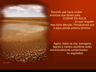 Recordo que havia muitos
anúncios que diziam para
CUIDAR DA ÁGUA,
só que ninguém
lhes dava atenção. Pensávamos que
a água jamais poderia terminar.
Agora, todos os rios, barragens,
lagoas e mantos aqüíferos estão
irreversivelmente contaminados
ou esgotados.
 