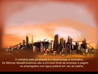 A indústria está paralisada e o desemprego é dramático.
As fábricas dessalinizadoras são a principal fonte de emprego e pagam
os empregados com água potável em vez de salário.
 