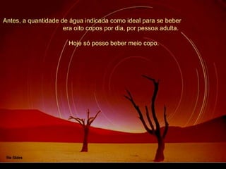 Antes, a quantidade de água indicada como ideal para se beber
era oito copos por dia, por pessoa adulta.
Hoje só posso beber meio copo.
 